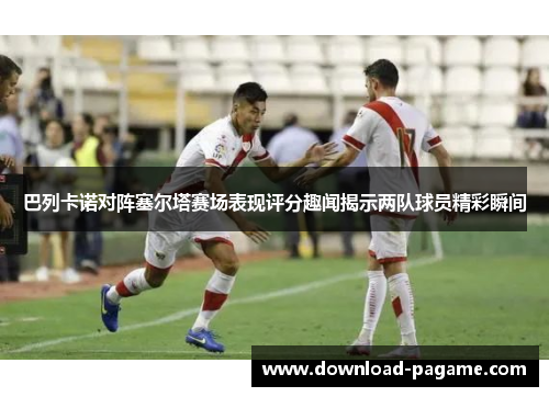 巴列卡诺对阵塞尔塔赛场表现评分趣闻揭示两队球员精彩瞬间