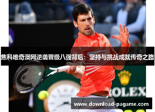 焦科维奇澳网逆袭晋级八强背后：坚持与挑战成就传奇之路