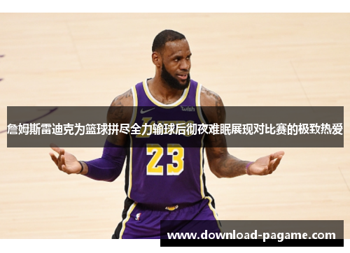 詹姆斯雷迪克为篮球拼尽全力输球后彻夜难眠展现对比赛的极致热爱