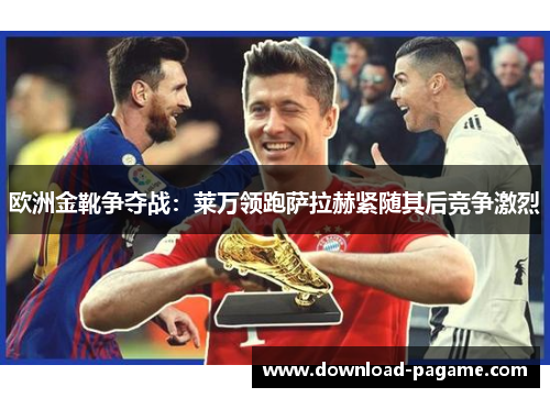 欧洲金靴争夺战：莱万领跑萨拉赫紧随其后竞争激烈