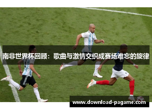 南非世界杯回顾：歌曲与激情交织成赛场难忘的旋律