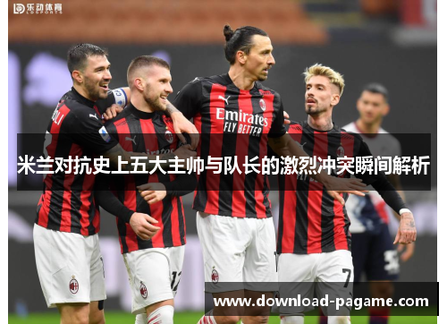 米兰对抗史上五大主帅与队长的激烈冲突瞬间解析