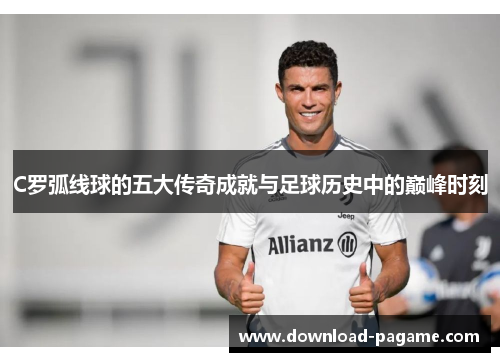 C罗弧线球的五大传奇成就与足球历史中的巅峰时刻