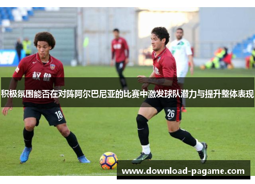 积极氛围能否在对阵阿尔巴尼亚的比赛中激发球队潜力与提升整体表现