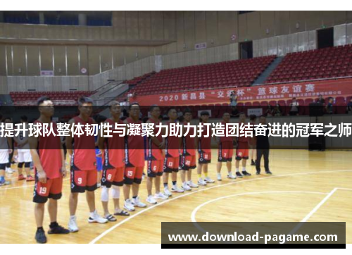 提升球队整体韧性与凝聚力助力打造团结奋进的冠军之师