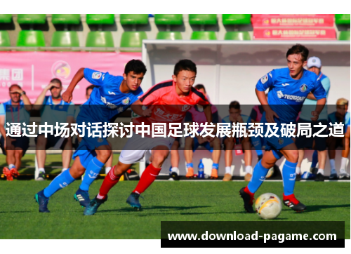 通过中场对话探讨中国足球发展瓶颈及破局之道