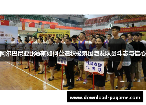 阿尔巴尼亚比赛前如何营造积极氛围激发队员斗志与信心