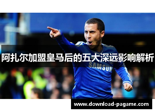 阿扎尔加盟皇马后的五大深远影响解析