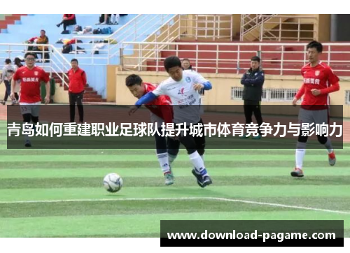 青岛如何重建职业足球队提升城市体育竞争力与影响力