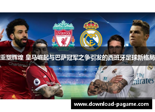 重塑辉煌 皇马崛起与巴萨冠军之争引发的西班牙足球新格局