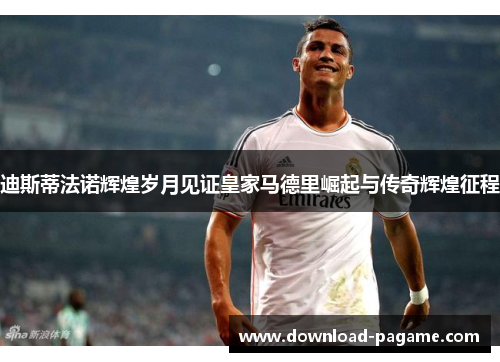 迪斯蒂法诺辉煌岁月见证皇家马德里崛起与传奇辉煌征程