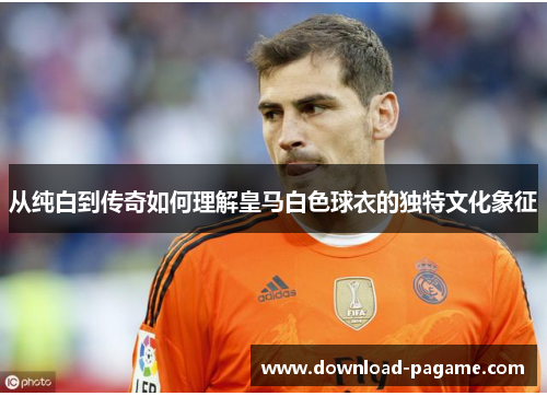从纯白到传奇如何理解皇马白色球衣的独特文化象征