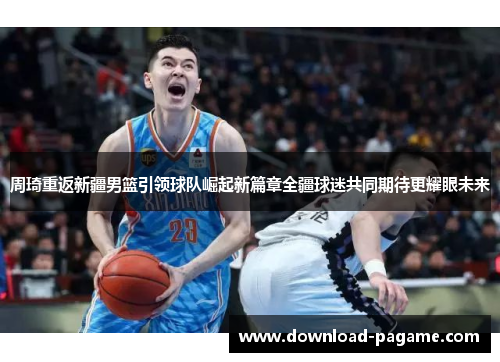 周琦重返新疆男篮引领球队崛起新篇章全疆球迷共同期待更耀眼未来