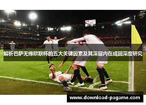 解析巴萨无缘欧联杯的五大关键因素及其深层内在成因深度研究
