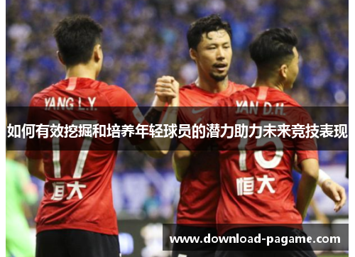 如何有效挖掘和培养年轻球员的潜力助力未来竞技表现