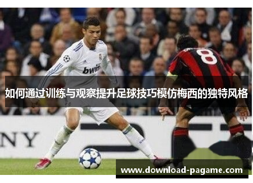 如何通过训练与观察提升足球技巧模仿梅西的独特风格 如何通过训练与观察提升足球技巧模仿梅西的独特风格