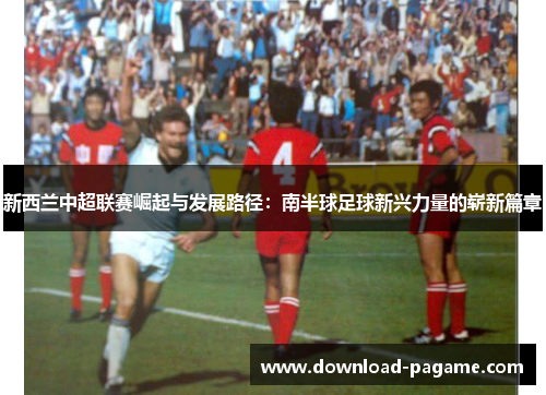新西兰中超联赛崛起与发展路径：南半球足球新兴力量的崭新篇章