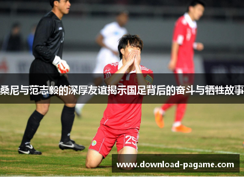 桑尼与范志毅的深厚友谊揭示国足背后的奋斗与牺牲故事