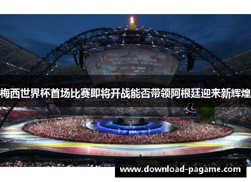 梅西世界杯首场比赛即将开战能否带领阿根廷迎来新辉煌