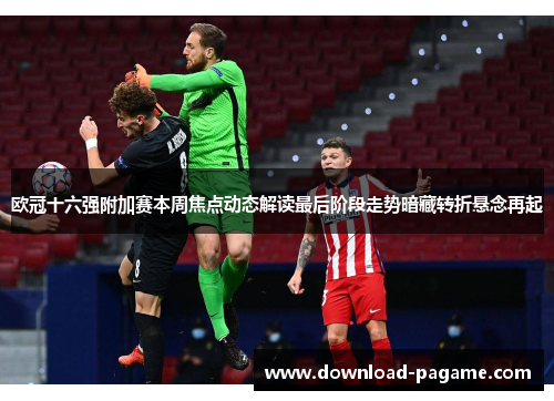 欧冠十六强附加赛本周焦点动态解读最后阶段走势暗藏转折悬念再起