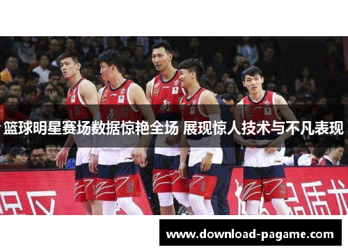 篮球明星赛场数据惊艳全场 展现惊人技术与不凡表现