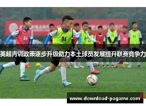 英超青训政策逐步升级助力本土球员发展提升联赛竞争力