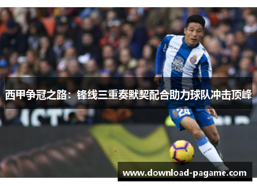 西甲争冠之路:锋线三重奏默契配合助力球队冲击顶峰 西甲争冠之路:锋线三重奏默契配合助力球队冲击顶峰