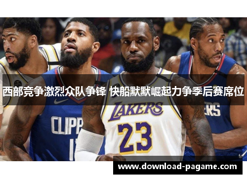 西部竞争激烈众队争锋 快船默默崛起力争季后赛席位