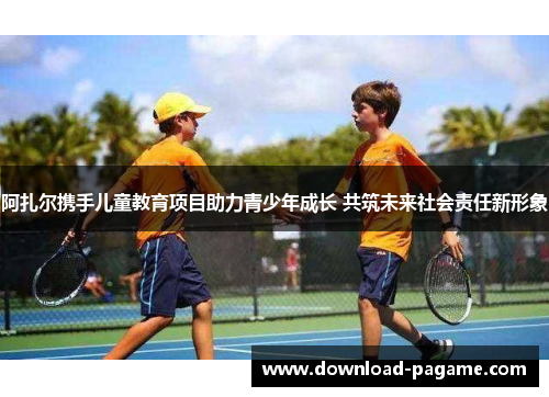 阿扎尔携手儿童教育项目助力青少年成长 共筑未来社会责任新形象