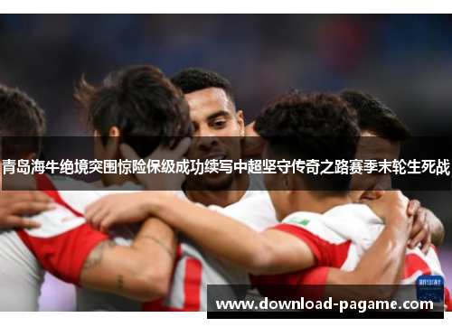 青岛海牛绝境突围惊险保级成功续写中超坚守传奇之路赛季末轮生死战