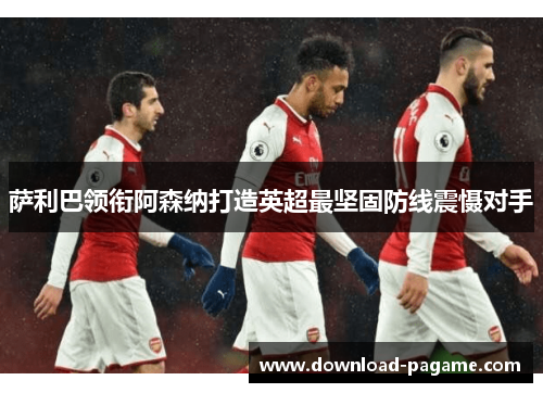 萨利巴领衔阿森纳打造英超最坚固防线震慑对手